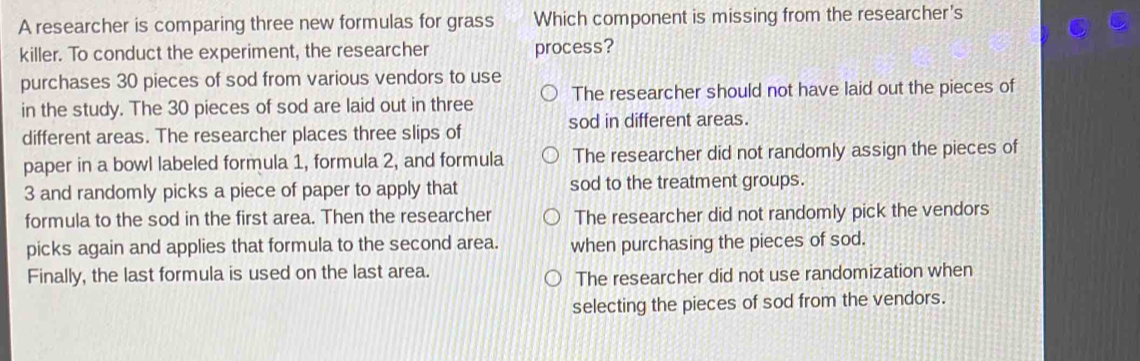 A researcher is comparing three new formulas for grass Which component is missing from the researcher's
killer. To conduct the experiment, the researcher process?
purchases 30 pieces of sod from various vendors to use
in the study. The 30 pieces of sod are laid out in three The researcher should not have laid out the pieces of
different areas. The researcher places three slips of sod in different areas.
paper in a bowl labeled formula 1, formula 2, and formula The researcher did not randomly assign the pieces of
3 and randomly picks a piece of paper to apply that sod to the treatment groups.
formula to the sod in the first area. Then the researcher The researcher did not randomly pick the vendors
picks again and applies that formula to the second area. when purchasing the pieces of sod.
Finally, the last formula is used on the last area.
The researcher did not use randomization when
selecting the pieces of sod from the vendors.