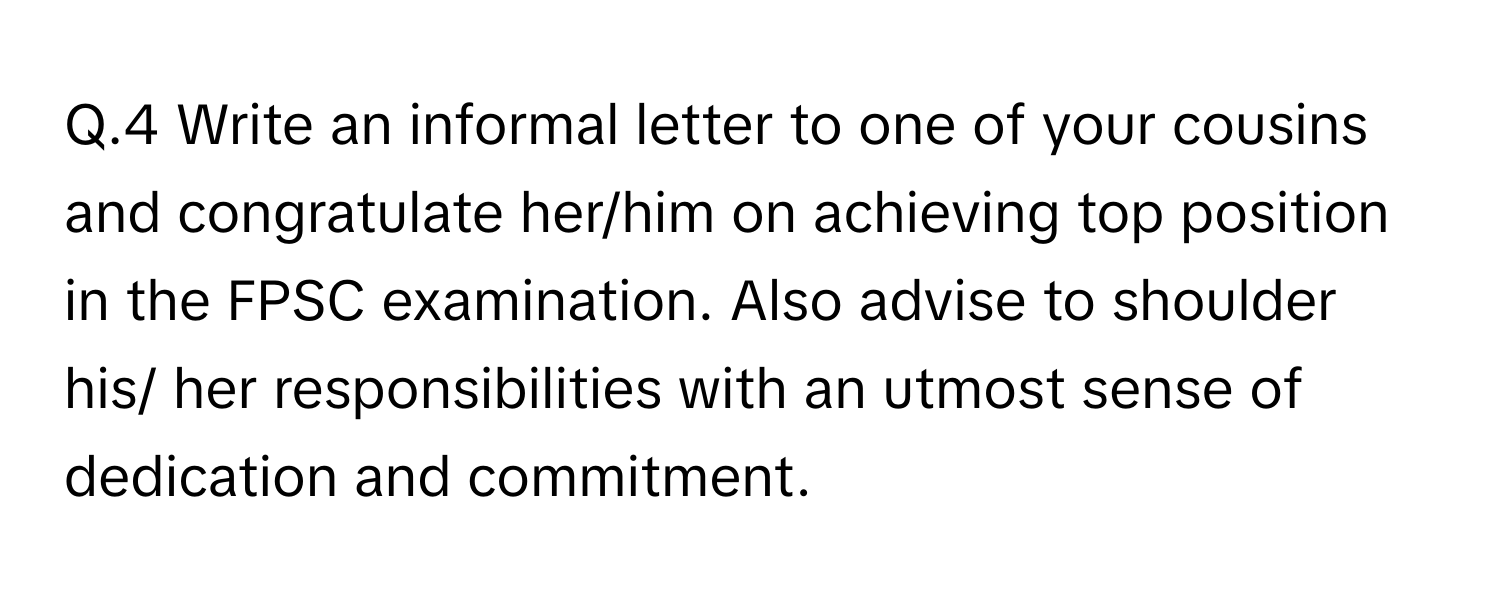 Write an informal letter to one of your cousins and congratulate her/him on achieving top position in the FPSC examination. Also advise to shoulder his/ her responsibilities with an utmost sense of dedication and commitment.