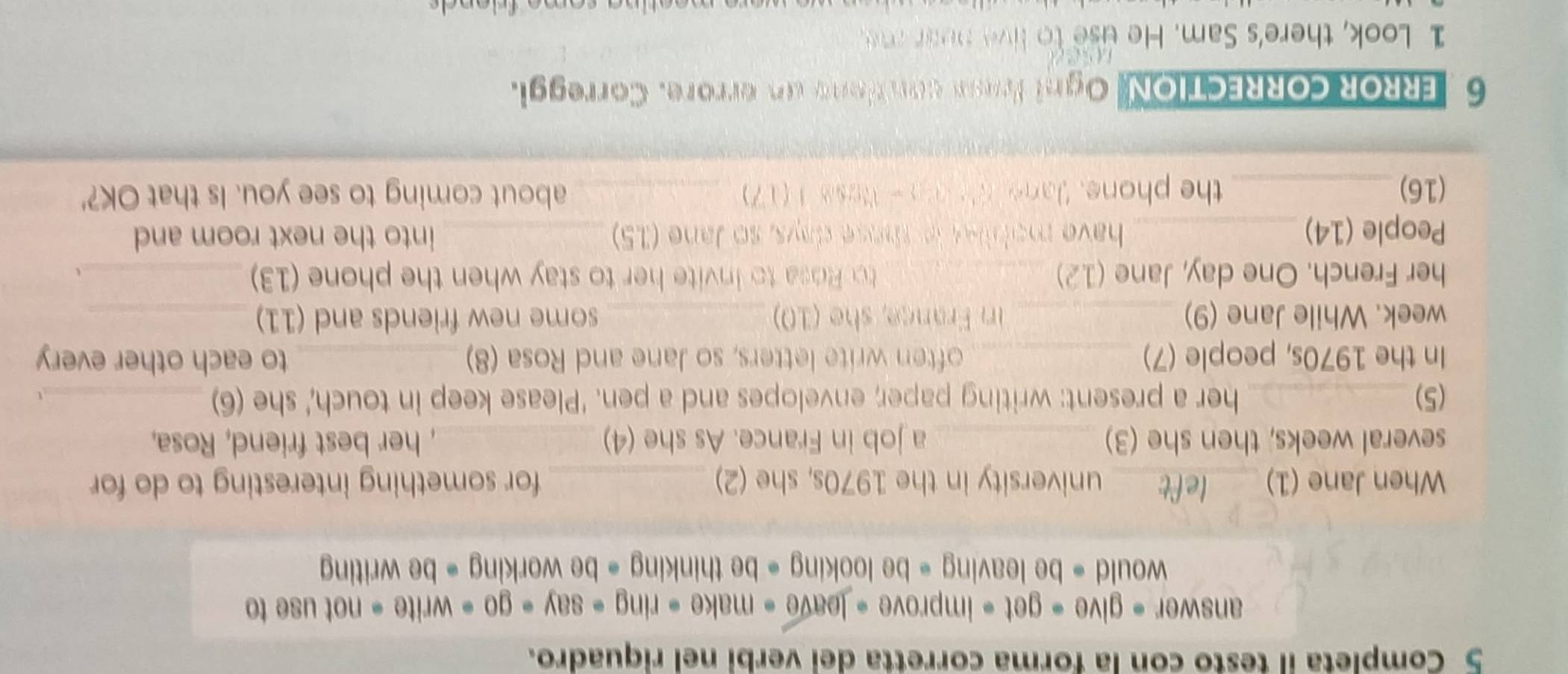 Completa il testo con la forma corretta dei verbi nel riquadro. 
answer - give = get = improve + leave » make· ring-say· go· write· notuse to 
would = be leaving = be looking = be thinking = be working = be writing 
When Jane (1) _left university in the 1970s, she (2) _for something interesting to do for 
several weeks, then she (3) _a job in France. As she (4) _, her best friend, Rosa, 
(5)_ her a present: writing paper; envelopes and a pen. 'Please keep in touch,' she (6)_ t 
In the 1970s, people (7) _often write letters, so Jane and Rosa (8)_ to each other every 
week. While Jane (9) _in France, she (10) _some new friends and (11)_ 
her French. One day, Jane (12) _to Rosa to invite her to stay when the phone (13)_ 
People (14) _have moblies is those days, so Jane (15) _into the next room and 
(16)_ the phone, Jane sh o - Nose 1 (17) _about coming to see you. Is that OK?' 
6 RROR CORRECTION, Ogni Irss con tono un errore. Correggi. 

1 Look, there's Sam. He use to live nean me