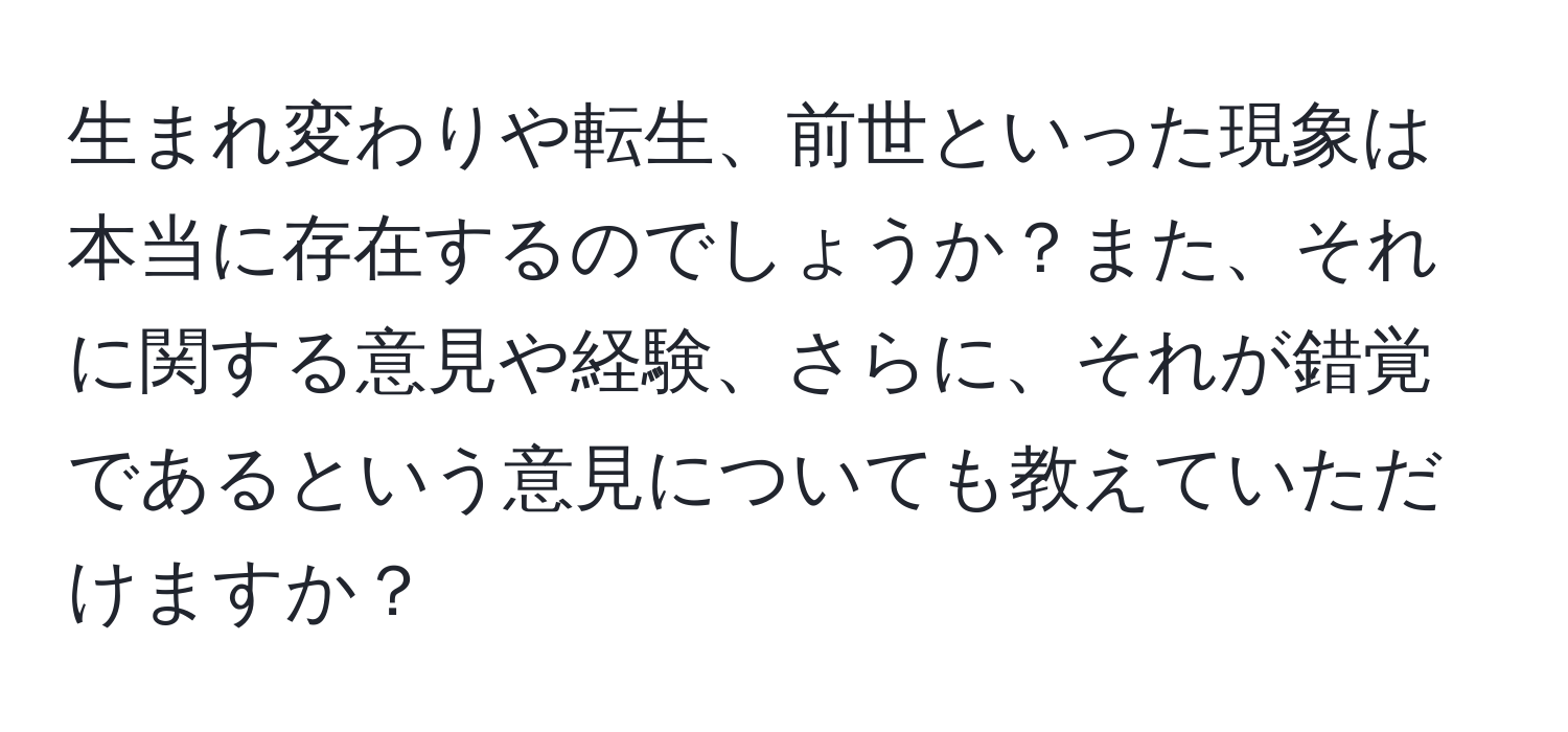 生まれ変わりや転生、前世といった現象は本当に存在するのでしょうか？また、それに関する意見や経験、さらに、それが錯覚であるという意見についても教えていただけますか？