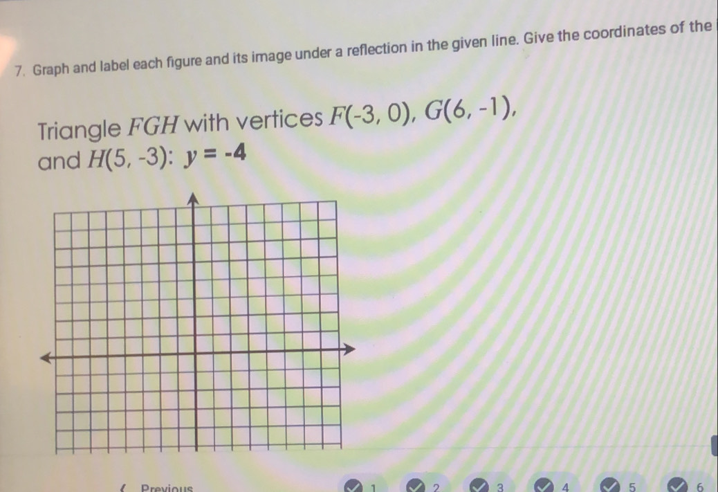 Graph and label each figure and its image under a reflection in the given line. Give the coordinates of the 
Triangle FGH with vertices F(-3,0), G(6,-1), 
and H(5,-3) : y=-4
Previous 1 2 3 4 5 6