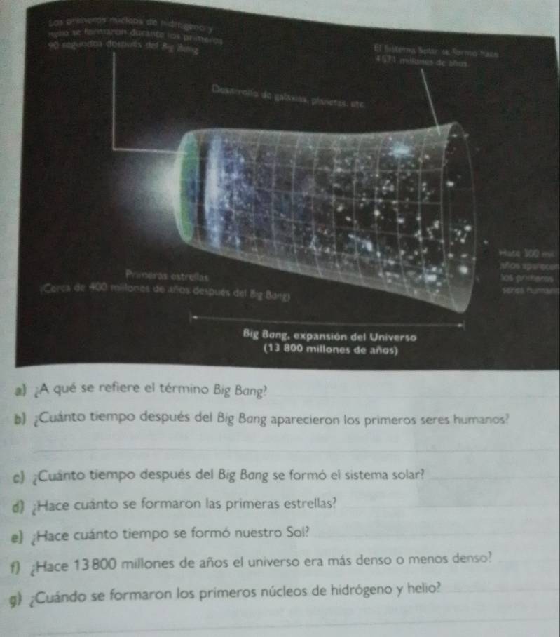 primeros rucleos 
Hate 300 mi 
añcs aperecen 
los prmens 
Series Hunnan 
a》 ¿A qué se refiere el término Big Bang?_ 
b) ¿Cuanto tiempo después del Big Bang aparecieron los primeros seres humanos? 
_ 
c) ¿Cuánto tiempo después del Big Bang se formó el sistema solar?_ 
d) ¿Hace cuanto se formaron las primeras estrellas?_ 
e) ¿Hace cuánto tiempo se formó nuestro Sol?_ 
f) ¿Hace 13800 millones de años el universo era más denso o menos denso?_ 
g) ¿Cuándo se formaron los primeros núcleos de hidrógeno y helio?_ 
_