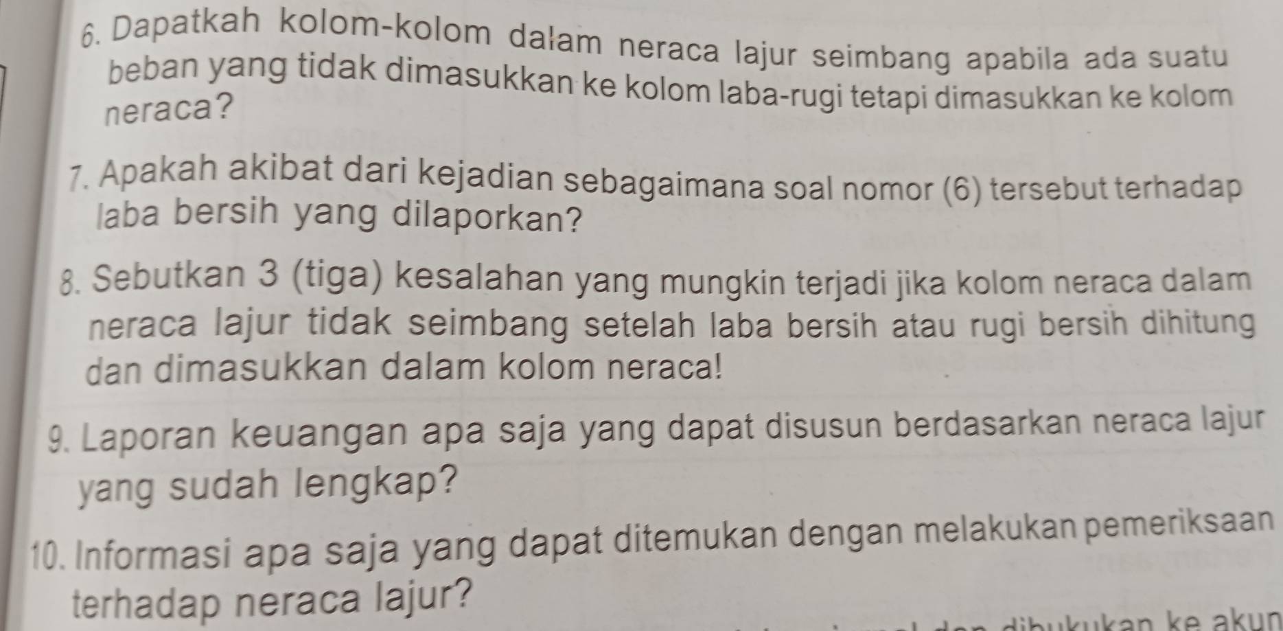 Dapatkah kolom-kolom dalam neraca lajur seimbang apabila ada suatu 
beban yang tidak dimasukkan ke kolom laba-rugi tetapi dimasukkan ke kolom 
neraca? 
7. Apakah akibat dari kejadian sebagaimana soal nomor (6) tersebut terhadap 
laba bersih yang dilaporkan? 
8. Sebutkan 3 (tiga) kesalahan yang mungkin terjadi jika kolom neraca dalam 
neraca lajur tidak seimbang setelah laba bersih atau rugi bersih dihitung 
dan dimasukkan dalam kolom neraca! 
9. Laporan keuangan apa saja yang dapat disusun berdasarkan neraca lajur 
yang sudah lengkap? 
10. Informasi apa saja yang dapat ditemukan dengan melakukan pemeriksaan 
terhadap neraca lajur? 
ükukan ke akun