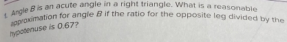 Angle B is an acute angle in a right triangle. What is a reasonable 
hypotenuse is 0.67? approximation for angle B if the ratio for the opposite leg divided by the