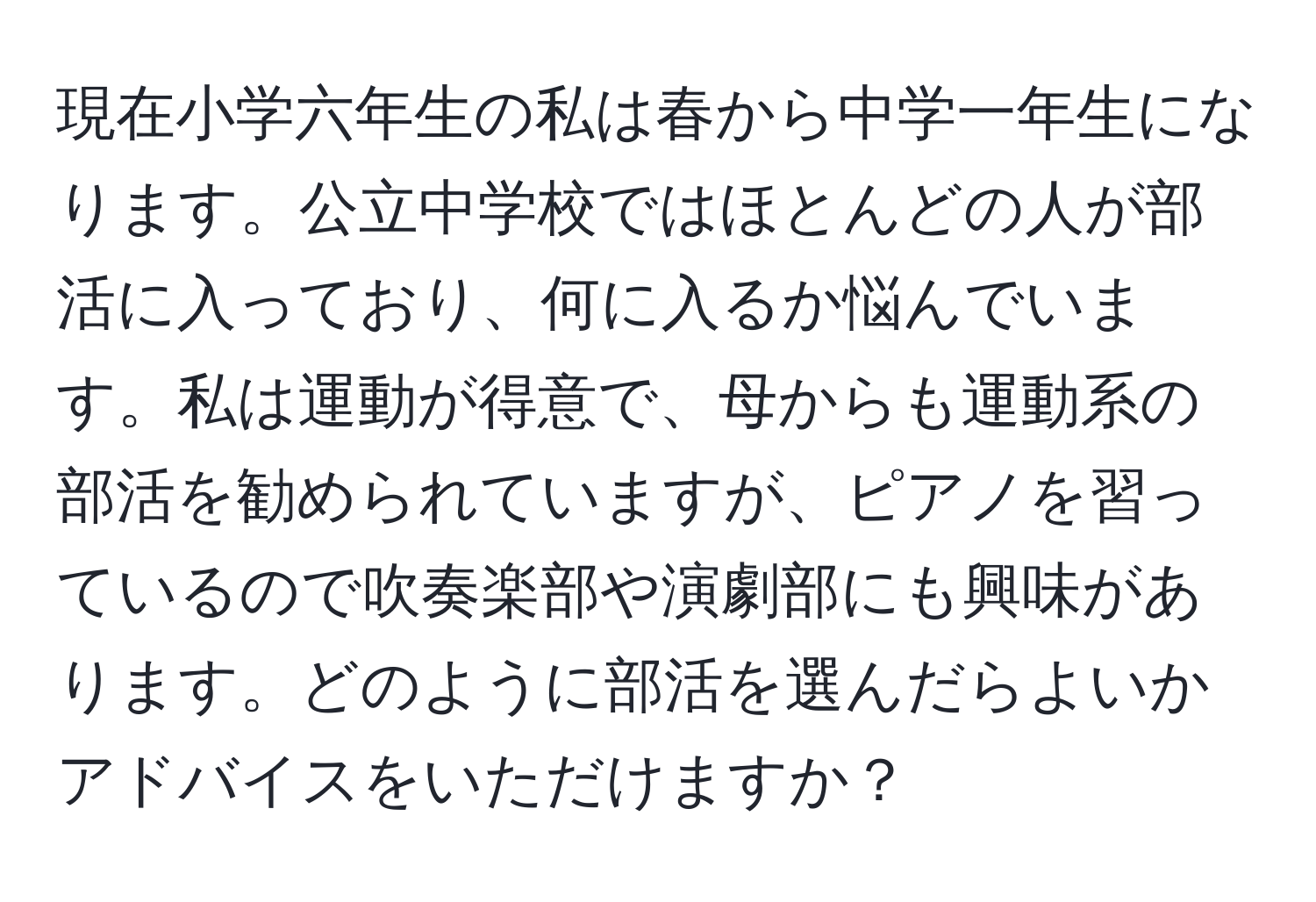 現在小学六年生の私は春から中学一年生になります。公立中学校ではほとんどの人が部活に入っており、何に入るか悩んでいます。私は運動が得意で、母からも運動系の部活を勧められていますが、ピアノを習っているので吹奏楽部や演劇部にも興味があります。どのように部活を選んだらよいかアドバイスをいただけますか？