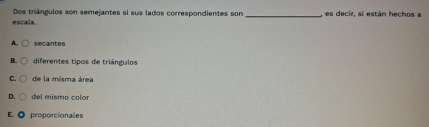 Dos triángulos son semejantes si sus lados correspondientes son _, es decir, si están hechos a
escala.
A. secantes
B. diferentes tipos de triángulos
C. de la misma área
D. del mismo color
E. proporcionales