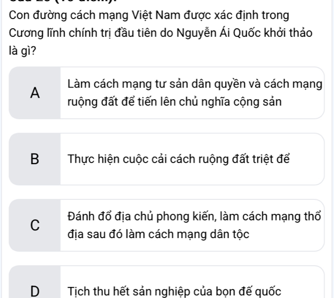 Con đường cách mạng Việt Nam được xác định trong
Cương lĩnh chính trị đầu tiên do Nguyễn Ái Quốc khởi thảo
là gì?
A Làm cách mạng tư sản dân quyền và cách mạng
ruộng đất để tiến lên chủ nghĩa cộng sản
B Thực hiện cuộc cải cách ruộng đất triệt để
C Đánh đổ địa chủ phong kiến, làm cách mạng thổ
địa sau đó làm cách mạng dân tộc
D Tịch thu hết sản nghiệp của bọn đế quốc