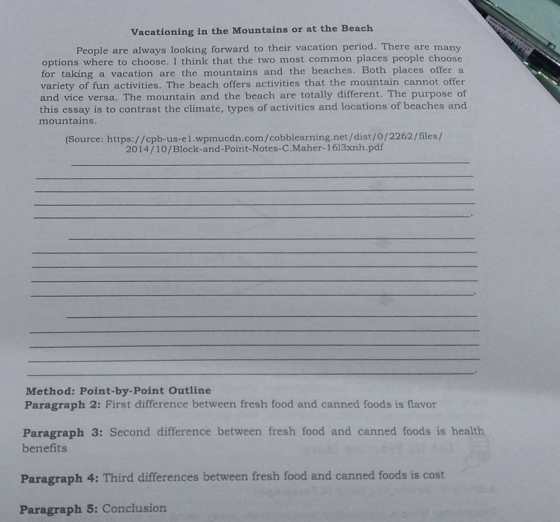 Vacationing in the Mountains or at the Beach 
People are always looking forward to their vacation period. There are many 
options where to choose. I think that the two most common places people choose 
for taking a vacation are the mountains and the beaches. Both places offer a 
variety of fun activities. The beach offers activities that the mountain cannot offer 
and vice versa. The mountain and the beach are totally different. The purpose of 
this essay is to contrast the climate, types of activities and locations of beaches and 
mountains. 
(Source: https://cpb-us-e1.wpmucdn.com/cobblearning.net/dist/0/2262/files/ 
2014/10/Block-and-Point-Notes-C.Maher-16l3xnh.pdf 
_ 
_ 
_ 
_ 
_ 
. 
_ 
_ 
_ 
_ 
_. 
_ 
_ 
_ 
_ 
_. 
Method: Point-by-Point Outline 
Paragraph 2: First difference between fresh food and canned foods is flavor 
Paragraph 3: Second difference between fresh food and canned foods is health 
benefits 
Paragraph 4: Third differences between fresh food and canned foods is cost 
Paragraph 5: Conclusion