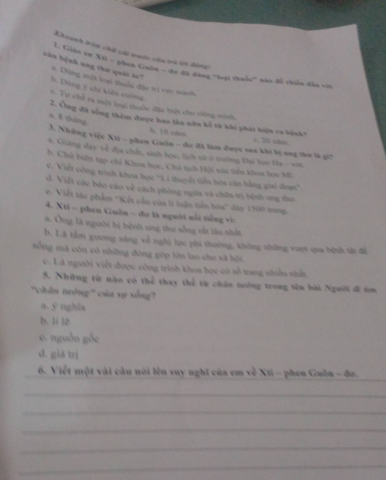 Khoanh tròn chất cái trước cầu và lời đùng
căn bệnh ung thư quải ác?
1. Giáo sư Xti - phen Guôn - đơ đã đùng "loại thuốc" nào để chiến đân với
a. Dùng một loại thuốc đặc trị cực mạnh.
b. Dùng ý chí kiên cuờng
c. Tự chế ra một loại thuốc đặc biệt cho riững minh,
a, 8 tháng.
2. Ông đã sống thêm được bao lâu nữa kế từ khá phát hiện ra bệnh?
A 10 năm. c. 20 năm.
3. Những việc Xti - phen Guôn - đư đã làm được sau khi bị ung thư là gi2
a. Giảng đạy về địa chất, sinh học, lịch sử ở trường Đại học Ha - vớt.
b. Chủ biên tạp chí Khoa học, Chủ tịch Hội xúc tiền khoa học ML
c. Viết công trình khoa học ''Lí thuyết tiến hóa cân bằng giai đoạn''.
d. Viết các báo cáo về cách phòng ngừa và chữa trị bệnh ung thư.
e. Viết tác phẩm ''Kết cầu của lí luận tiến hóa'' dây 1500 tang.
4. Xtỉ - phen Guôn - đơ là người nổi tiếng vì:
a. Ông là người bị bệnh ung thư sống rắt lâu nhất.
b. Là tầm gương sáng về nghị lực phi thường, không những vượt qua bệnh vật để
sống mà còn có những đóng góp lớn lao cho xã bội.
c. Là người viết được công trình khoa học có số trang nhiều nhất,
5. Những từ nào có thể thay thể từ chân tướng trong tên bài Người đi im
'chân tướng' của sự sống?
a. y nghĩa
b. lí lē
e. nguồn
d. giả trị
_
_6. Viết một vài câu nói lên suy nghĩ của em về Xti - phen Guôn - đơ.
_
_
_
_
_