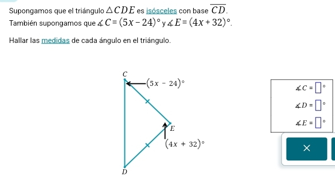 Supongamos que el triángulo △ CDE es jsósceles con base overline CD.
También supongamos que ∠ C=(5x-24)^circ  y ∠ E=(4x+32)^circ .
Hallar las medidas de cada ángulo en el triángulo.
∠ C=□°
∠ D=□°
∠ E=□°
×