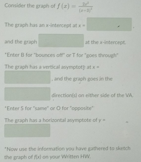 Consider the graph of f(x)=frac 2x^2(x+3)^2
The graph has an x-intercept at x= □  ∴ △ ADC □ 
and the graph □ at the x-intercept. 
*Enter B for 'bounces off" or T for "goes through"' 
The graph has a vertical asymptotp at x=
 1/2 
, and the graph goes in the 
□  (1,-2,4)
,.. ... direction(s) on either side of the VA. 
*Enter S for ''same'' or O for ''opposite'' 
The graph has a horizontal asymptote of y=
*Now use the information you have gathered to sketch 
the graph of f(x) on your Written HW.