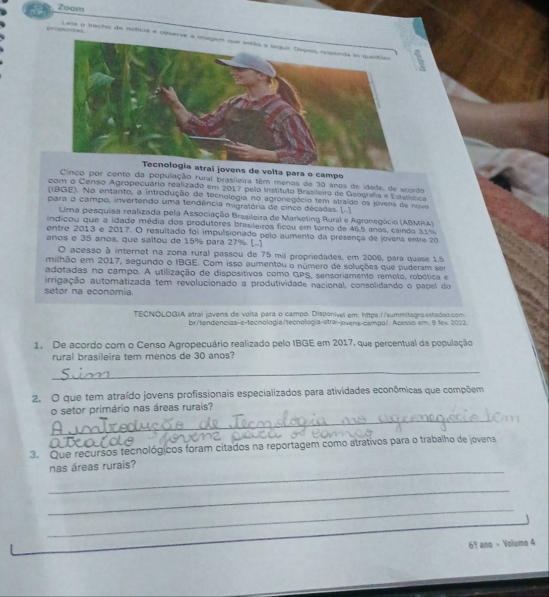 a Zoom
propostas.
Leia o trecho de notícia e observe 
. 
ens de volta para o campo
Cinco por cento da população rural brasileira têm menos de 30 anos de idade, de acordo
com o Censo Agropecuário realizado em 2017 pelo Instituto Brasileiro de Geografia e Estatística
(IBGE). No entanto, a introdução de tecnologia no agronegócio tem atraído os jovens de novo
para o campo, invertendo uma tendência migratória de cinco décadas. (-)
Uma pesquisa realizada pela Associação Brasileira de Marketing Rural e Agronegócio (ABMRA)
indicou que a idade média dos produtores brasileiros ficou em torno de 46,5 anos, caindo 3,1%
entre 2013 e 2017. O resultado foi impulsionado pelo aumento da presença de jovens entre 20
anos e 35 anos, que saltou de 15% para 27%. (...)
O acesso à internet na zona rural passou de 75 mil propriedades, em 2006, para quase 1.5
milhão em 2017, segundo o IBGE. Com isso aumentou o número de soluções que puderam ser
adotadas no campo. A utilização de dispositivos como GPS, sensoriamento remoto, robótica e
irrigação automatizada tem revolucionado a produtividade nacional, consolidando o papel do
setor na economia.
TECNOLOGIA atrai jovens de volta para o campo. Disponível em: https://summitagro.estadao.com
br/tendencias-e-tecnologia/tecnología-atrai-jovens-campo/ Acesso em. 9 fev. 2022.
1. De acordo com o Censo Agropecuário realizado pelo IBGE em 2017, que percentual da população
rural brasileira tem menos de 30 anos?
_
2. O que tem atraído jovens profissionais especializados para atividades econômicas que compõem
_
o setor primário nas áreas rurais?
3. Que recursos tecnológicos foram citados na reportagem como atrativos para o trabalho de jovens
_
nas áreas rurais?
_
_
69 ano « Volume 4