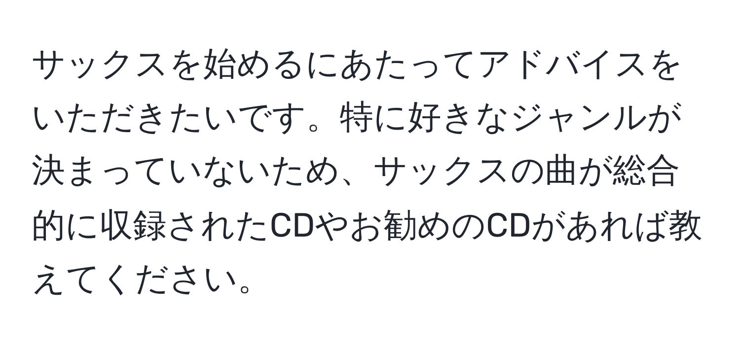 サックスを始めるにあたってアドバイスをいただきたいです。特に好きなジャンルが決まっていないため、サックスの曲が総合的に収録されたCDやお勧めのCDがあれば教えてください。