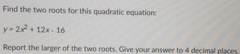 Find the two roots for this quadratic equation:
y=2x^2+12x-16
Report the larger of the two roots. Give your answer to 4 decimal places.