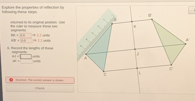 Explore the properties of reflection by 
following these steps.
B'
B
returned to its original position. Use 
the ruler to measure these two K
segments:
BK= 2:3 □  2.2 units
KB'=2-3 2.2 units
A'
6. Record the lengths of these 
segments:
AJ=□ units
J
A
JA'=□ units
C'
C L
Incorrect. The correct answer is shown. 
Check