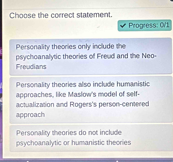 Choose the correct statement.
Progress: 0/1
Personality theories only include the
psychoanalytic theories of Freud and the Neo-
Freudians
Personality theories also include humanistic
approaches, like Maslow's model of self-
actualization and Rogers's person-centered
approach
Personality theories do not include
psychoanalytic or humanistic theories