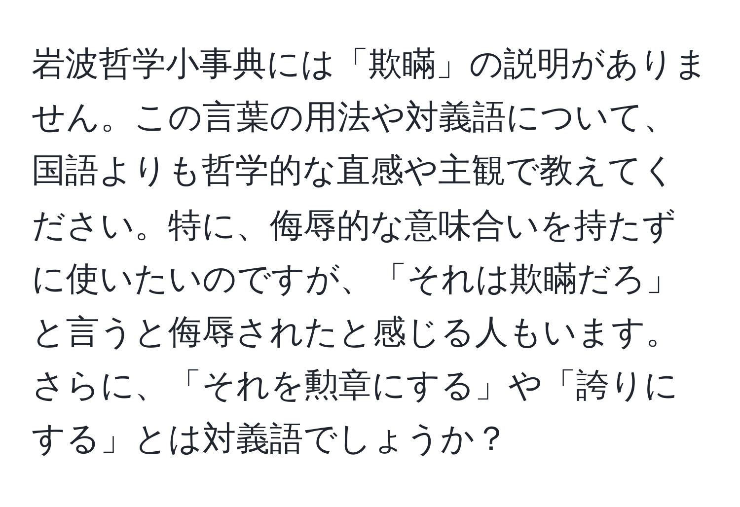 岩波哲学小事典には「欺瞞」の説明がありません。この言葉の用法や対義語について、国語よりも哲学的な直感や主観で教えてください。特に、侮辱的な意味合いを持たずに使いたいのですが、「それは欺瞞だろ」と言うと侮辱されたと感じる人もいます。さらに、「それを勲章にする」や「誇りにする」とは対義語でしょうか？