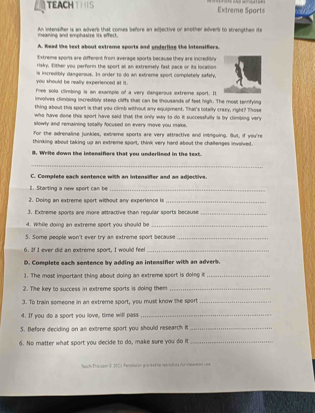intensifiers and mitigators 
TEACH THIS Extreme Sports 
An intensifer is an adverb that comes before an adjective or another adverb to strengthen its 
meaning and emphasize its effect. 
A. Read the text about extreme sports and underline the intensifiers. 
Extreme sports are different from average sports because they are incredibly 
risky. Either you perform the sport at an extremely fast pace or its location 
is incredibly dangerous. In order to do an extreme sport completely safely, 
you should be really experienced at it. 
Free solo climbing is an example of a very dangerous extreme sport. It 
involves climbing incredibly steep cliffs that can be thousands of feet high. The most terrifying 
thing about this sport is that you climb without any equipment. That's totally crazy, right? Those 
who have done this sport have said that the only way to do it successfully is by climbing very 
slowly and remaining totally focused on every move you make. 
For the adrenaline junkies, extreme sports are very attractive and intriguing. But, if you're 
thinking about taking up an extreme sport, think very hard about the challenges involved. 
B. Write down the intensifiers that you underlined in the text. 
_ 
C. Complete each sentence with an intensifier and an adjective. 
1. Starting a new sport can be_ 
2. Doing an extreme sport without any experience is_ 
3. Extreme sports are more attractive than regular sports because_ 
4. While doing an extreme sport you should be_ 
5. Some people won't ever try an extreme sport because_ 
6. If I ever did an extreme sport, I would feel_ 
D. Complete each sentence by adding an intensifier with an adverb. 
1. The most important thing about doing an extreme sport is doing it_ 
2. The key to success in extreme sports is doing them_ 
3. To train someone in an extreme sport, you must know the sport_ 
4. If you do a sport you love, time will pass_ 
5. Before deciding on an extreme sport you should research it_ 
6. No matter what sport you decide to do, make sure you do it_ 
Teach-This.com $ 2021 Permission granted to reproduce for classroom use.