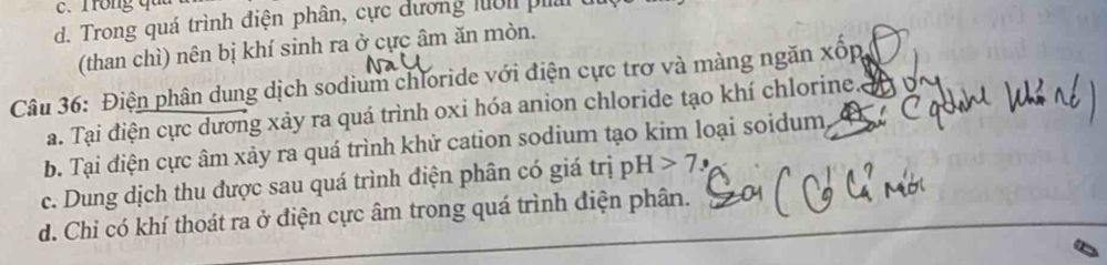 Trong quu
d. Trong quá trình điện phân, cực dương luớn ph
(than chì) nên bị khí sinh ra ở cực âm ăn mòn.
Câu 36: Điện phân dung dịch sodium chloride với điện cực trơ và màng ngăn xốp
a. Tại điện cực dương xảy ra quá trình oxi hóa anion chloride tạo khí chlorine.
b. Tại điện cực âm xảy ra quá trình khử cation sodium tạo kim loại soidum,
c. Dung dịch thu được sau quá trình điện phân có giá trị pH>7
d. Chi có khí thoát ra ở điện cực âm trong quá trình điện phân.