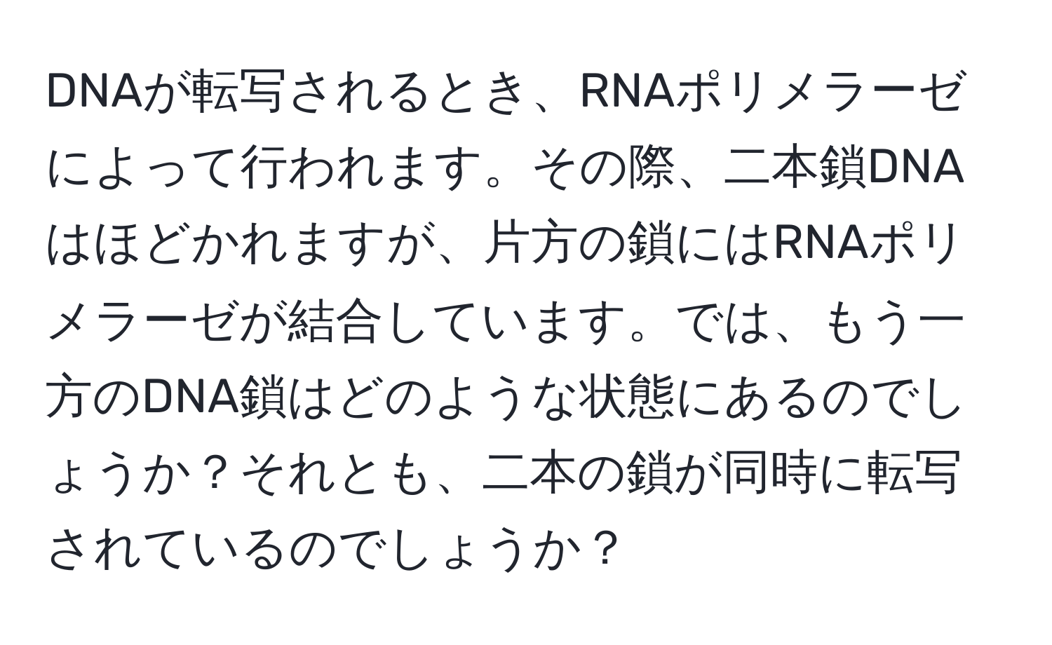 DNAが転写されるとき、RNAポリメラーゼによって行われます。その際、二本鎖DNAはほどかれますが、片方の鎖にはRNAポリメラーゼが結合しています。では、もう一方のDNA鎖はどのような状態にあるのでしょうか？それとも、二本の鎖が同時に転写されているのでしょうか？