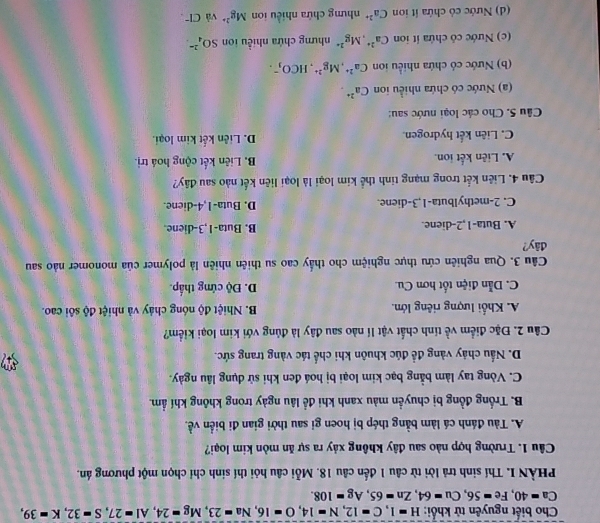 Cho biết nguyên tử khổi: H=1,C=12,N=14,O=16,Na=23,Mg=24,Al=27,S=32,K=39,
Ca=40,Fe=56,Cu=64,Zn=65,Ag=108.
PHÀN I. Thí sinh trả lời từ câu 1 đến câu 18. Mỗi câu hỏi thí sinh chỉ chọn một phương án.
Câu 1. Trường hợp nào sau đây không xảy ra sự ăn mòn kim loại?
A. Tàu đánh cá làm bằng thép bị hoen gi sau thời gian đi biển về.
B. Trống đồng bị chuyền màu xanh khi đề lâu ngày trong không khí ẩm.
C. Vòng tay làm bằng bạc kim loại bị hoá đen khi sử dụng lâu ngày.
D. Nấu chảy vàng đề đúc khuôn khi chế tác vàng trang sức.
Câu 2. Đặc điểm về tính chất vật lí nào sau đây là đủng với kim loại kiểm?
A. Khối lượng riêng lớn. B. Nhiệt độ nóng chảy và nhiệt độ sôi cao.
C. Dẫn điện tốt hơn Cu. D. Độ cứng thấp.
Câu 3. Qua nghiên cứu thực nghiệm cho thấy cao su thiên nhiên là polymer của monomer nào sau
đây?
A. Buta-1,2-diene. B. Buta-1,3-diene
C. 2-methylbuta-1,3-diene. D. Buta-1,4-diene.
Câu 4. Liên kết trong mạng tinh thể kim loại là loại liên kết nào sau đây?
A. Liên kết ion. B. Liên kết cộng hoá trị.
C. Liên kết hydrogen. D. Liên kết kim loại.
Câu 5. Cho các loại nước sau:
() Nước có chứa nhiều ion Ca^(2+).
(b) Nước có chứa nhiều ion Ca^(2+),Mg^(2+),HCO_3^(-.
(c) Nước cô chứa it ion Ca^2+),Mg^(2+) nhưng chứa nhiều ion SO_4^((2-)
(d) Nước cỏ chứa ít ion Ca^2+) nhưng chứa nhiều ion Mg^(2+) và Cl"