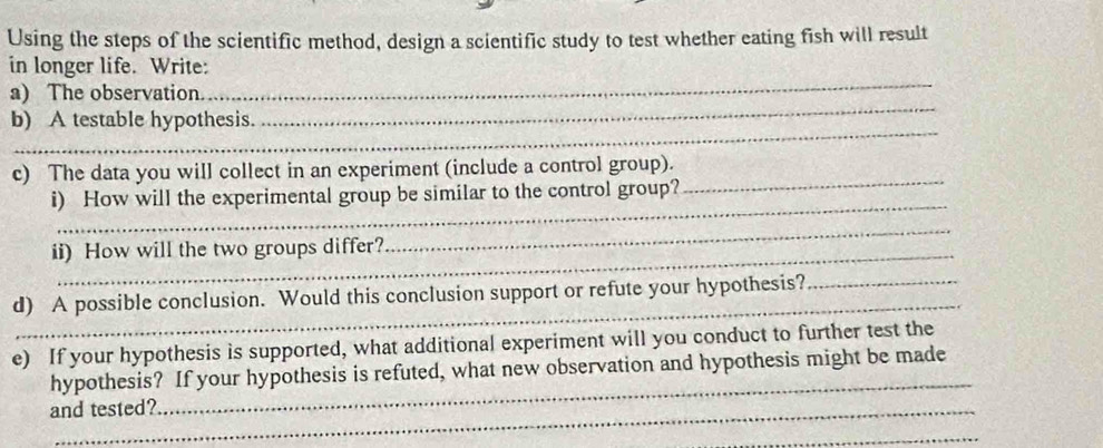 Using the steps of the scientific method, design a scientific study to test whether eating fish will result 
in longer life. Write: 
a) The observation. 
_ 
_ 
b) A testable hypothesis. 
_ 
_ 
c) The data you will collect in an experiment (include a control group). 
_ 
i) How will the experimental group be similar to the control group? 
ii) How will the two groups differ? 
_ 
_ 
d) A possible conclusion. Would this conclusion support or refute your hypothesis?_ 
e) If your hypothesis is supported, what additional experiment will you conduct to further test the 
_ 
hypothesis? If your hypothesis is refuted, what new observation and hypothesis might be made 
and tested? 
_