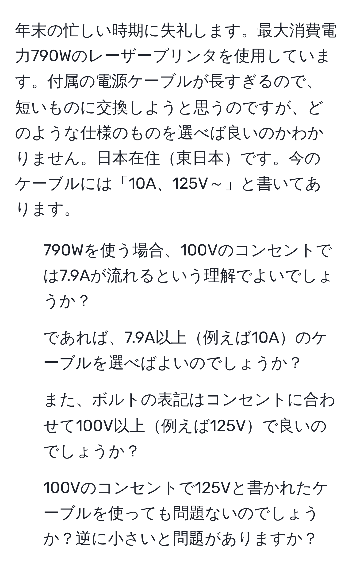 年末の忙しい時期に失礼します。最大消費電力790Wのレーザープリンタを使用しています。付属の電源ケーブルが長すぎるので、短いものに交換しようと思うのですが、どのような仕様のものを選べば良いのかわかりません。日本在住東日本です。今のケーブルには「10A、125V～」と書いてあります。  
1. 790Wを使う場合、100Vのコンセントでは7.9Aが流れるという理解でよいでしょうか？  
2. であれば、7.9A以上例えば10Aのケーブルを選べばよいのでしょうか？  
3. また、ボルトの表記はコンセントに合わせて100V以上例えば125Vで良いのでしょうか？  
4. 100Vのコンセントで125Vと書かれたケーブルを使っても問題ないのでしょうか？逆に小さいと問題がありますか？