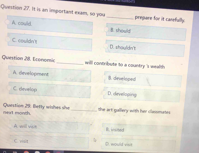 L6391303163092473
Question 27. It is an important exam, so you _prepare for it carefully.
A. could. B. should
C. couldn't D. shouldn’t
Question 28. Economic _will contribute to a country 's wealth
A. development B. developed
C. develop D, developing
Question 29. Betty wishes she _the art gallery with her classmates
next month.
A. will visit B. visited
C. visit D. would visit