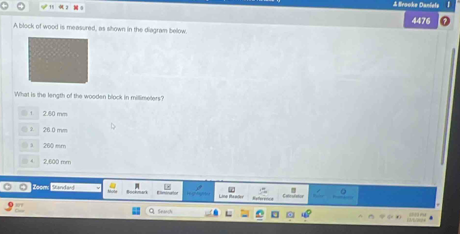 11
&Brooke Daniels
4476
A block of wood is measured, as shown in the diagram below.
What is the length of the wooden block in millimeters?
1 2.60 mm
2. 26.0 mm
3. 260 mm
4. 2,600 mm
B
Zoom: Standard Note Bookmark Eliminator Line Reader Reference Calculator
tigh t=
Search 17/1/224 [1]