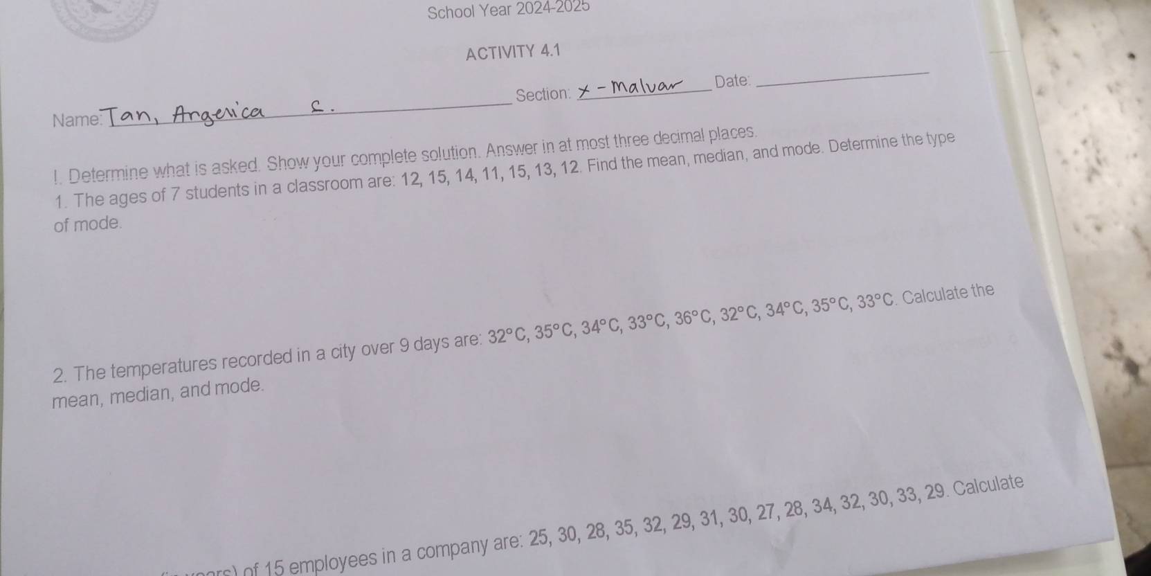 School Year 2024-2025 
ACTIVITY 4.1 
_ 
_ 
Section: _Date 
Name 
!. Determine what is asked. Show your complete solution. Answer in at most three decimal places. 
1. The ages of 7 students in a classroom are: 12, 15, 14, 11, 15, 13, 12. Find the mean, median, and mode. Determine the type 
of mode. 
2. The temperatures recorded in a city over 9 days are: 32°C, 35°C, 34°C, 33°C, 36°C, 32°C, 34°C, 35°C, 33°C. Calculate the 
mean, median, and mode. 
mployees in a company are: 25, 30, 28, 35, 32, 29, 31, 30, 27, 28, 34, 32, 30, 33, 29. Calculate