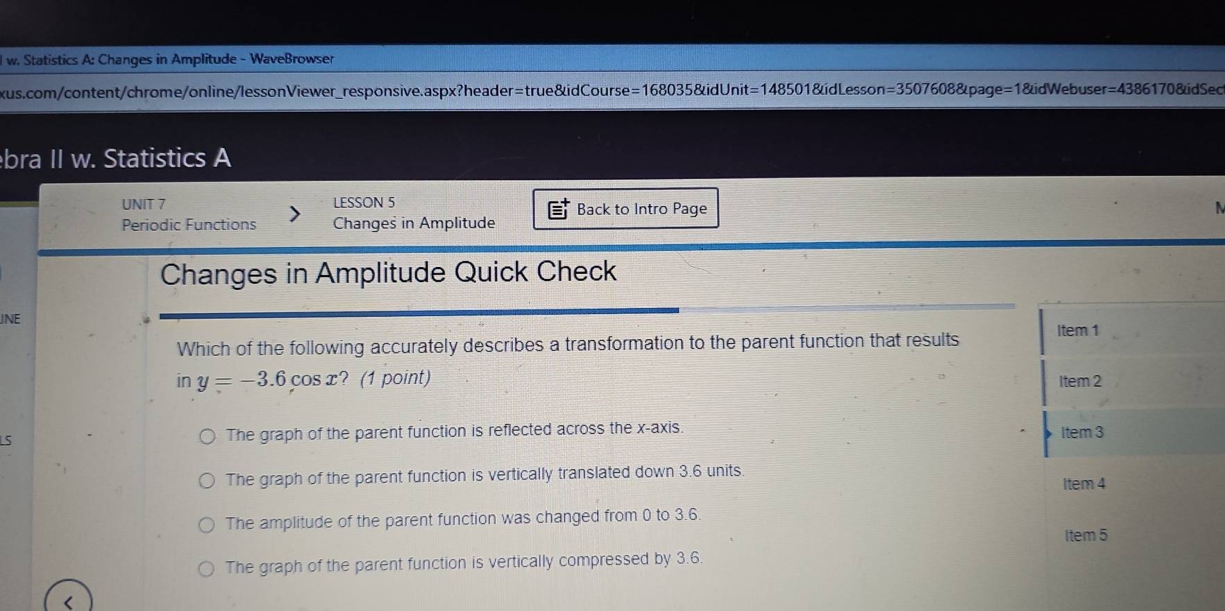 Statistics A: Changes in Amplitude - WaveBrowser
xus.com/content/chrome/online/lessonViewer_responsive.aspx?header=true&idCourse=168035&idUnit 48501&idLesson=3507608&page=1&idWebuser =1 =4386 170 &dSec
bra II w. Statistics A
UNIT 7 LESSON 5
Back to Intro Page N
Periodic Functions Changes in Amplitude
Changes in Amplitude Quick Check
JNE
Which of the following accurately describes a transformation to the parent function that results Item 1
in y=-3.6cos x ? (1 point) Item 2
LS The graph of the parent function is reflected across the x-axis. Item 3
The graph of the parent function is vertically translated down 3.6 units
Item 4
The amplitude of the parent function was changed from 0 to 3.6.
Item 5
The graph of the parent function is vertically compressed by 3.6.