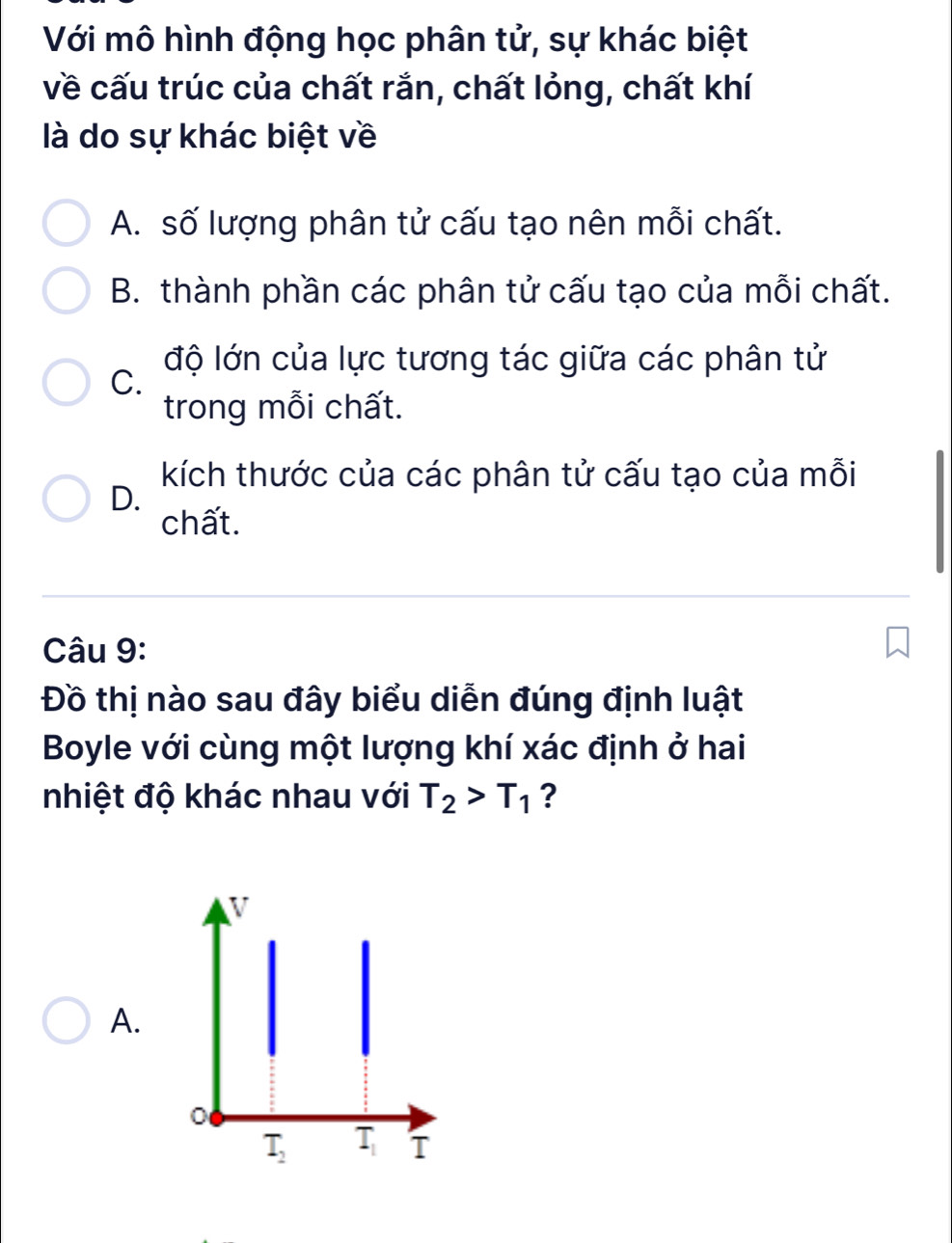 Với mô hình động học phân tử, sự khác biệt
về cấu trúc của chất rắn, chất lỏng, chất khí
là do sự khác biệt về
A. số lượng phân tử cấu tạo nên mỗi chất.
B. thành phần các phân tử cấu tạo của mỗi chất.
độ lớn của lực tương tác giữa các phân tử
C.
trong mỗi chất.
kích thước của các phân tử cấu tạo của mỗi
D.
chất.
Câu 9:
Đồ thị nào sau đây biểu diễn đúng định luật
Boyle với cùng một lượng khí xác định ở hai
nhiệt độ khác nhau với T_2>T_1 ?
A.