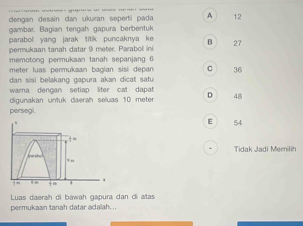 A
dengan desain dan ukuran seperti pada 12
gambar. Bagian tengah gapura berbentuk
parabol yang jarak titik puncaknya ke
B 27
permukaan tanah datar 9 meter. Parabol ini
memotong permukaan tanah sepanjang 6
C
meter luas permukaan bagian sisi depan 36
dan sisi belakang gapura akan dicat satu
warna dengan setiap liter cat dapat
digunakan untuk daerah seluas 10 meter
D 48
persegi.
Y
E 54
 1/2 m
Tidak Jadi Memilih
parabol
9 m
 1/2 m 6 m  1/2 m 8 x
Luas daerah di bawah gapura dan di atas
permukaan tanah datar adalah...