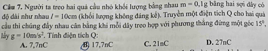 Người ta treo hai quả cầu nhỏ khối lượng bằng nhau m=0,1g bằăng hai sợi dây có
độ dài như nhau l=10cm (khối lượng không đáng kể). Truyền một điện tích Q cho hai quả
cầu thì chúng đầy nhau cân bằng khi mỗi dây treo hợp với phương thắng đứng một góc 15^0, 
lấy g=10m/s^2. Tính điện tích Q:
A. 7,7nC B 17,7nC C. 21nC D. 27nC