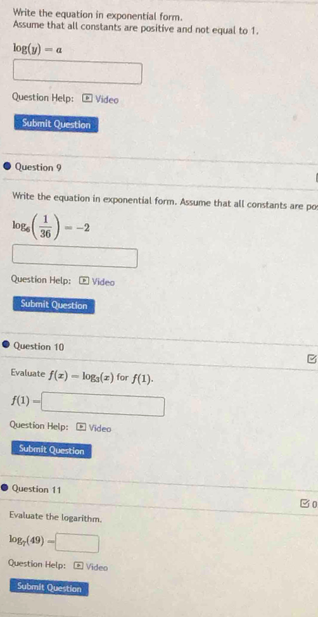 Write the equation in exponential form. 
Assume that all constants are positive and not equal to 1.
log (y)=a
□  
Question Help: Video 
Submit Question 
Question 9 
Write the equation in exponential form. Assume that all constants are po
log _6( 1/36 )=-2
Question Help: Video 
Submit Question 
Question 10 
Evaluate f(x)=log _3(x) for f(1).
f(1)= =□
Question Help: Video 
Submit Question 
Question 11 
E0 
Evaluate the logarithm.
log _7(49)=□
Question Help: Video 
Submit Question