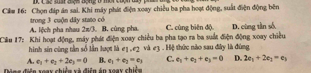 Các suất điện động ở môi cuộn day pha
Câu 16: Chọn đáp án sai. Khi máy phát điện xoay chiều ba pha hoạt động, suất điện động bên
trong 3 cuộn dây stato có
A. lệch pha nhau 2π/3. B. cùng pha. C. cùng biên độ. D. cùng tần số.
Câu 17: Khi hoạt động, máy phát điện xoay chiều ba pha tạo ra ba suất điện động xoay chiều
hình sin cùng tần số lần lượt là e1, e2 và e3. Hệ thức nào sau đây là đúng
A. e_1+e_2+2e_3=0 B. e_1+e_2=e_3 C. e_1+e_2+e_3=0 D. 2e_1+2e_2=e_3
Dòng điện xoay chiều và điện áp xoay chiều