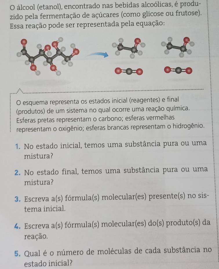 álcool (etanol), encontrado nas bebidas alcoólicas, é produ- 
zido pela fermentação de açúcares (como glicose ou frutose). 
Essa reação pode ser representada pela equação: 
O esquema representa os estados inicial (reagentes) e final 
(produtos) de um sistema no qual ocorre uma reação química. 
Esferas pretas representam o carbono; esferas vermelhas 
representam o oxigênio; esferas brancas representam o hidrogênio. 
1. No estado inicial, temos uma substância pura ou uma 
mistura? 
2. No estado final, temos uma substância pura ou uma 
mistura? 
3. Escreva a(s) fórmula(s) molecular(es) presente(s) no sis- 
tema inicial. 
4. Escreva a(s) fórmula(s) molecular(es) do(s) produto(s) da 
reação. 
5. Qual é o número de moléculas de cada substância no 
estado inicial?