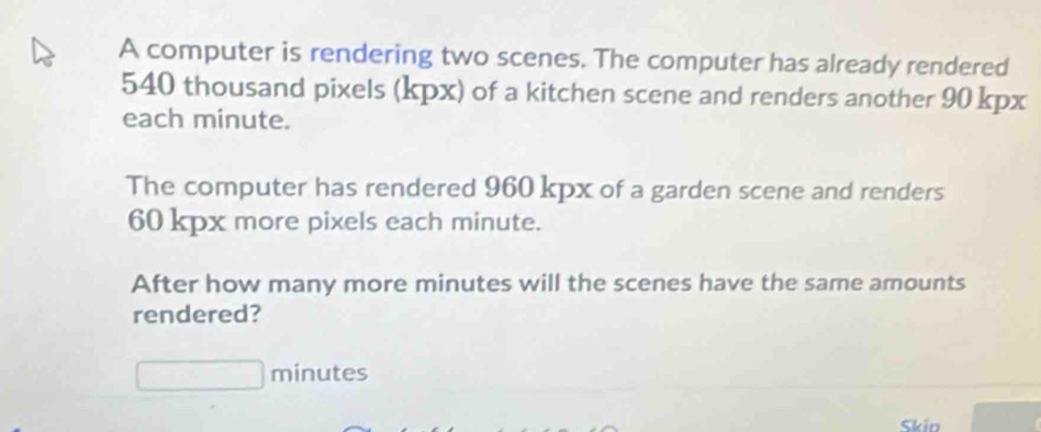 A computer is rendering two scenes. The computer has already rendered
540 thousand pixels (kpx) of a kitchen scene and renders another 90 kpx
each minute. 
The computer has rendered 960 kpx of a garden scene and renders
60 kpx more pixels each minute. 
After how many more minutes will the scenes have the same amounts 
rendered?
minutes
Skio