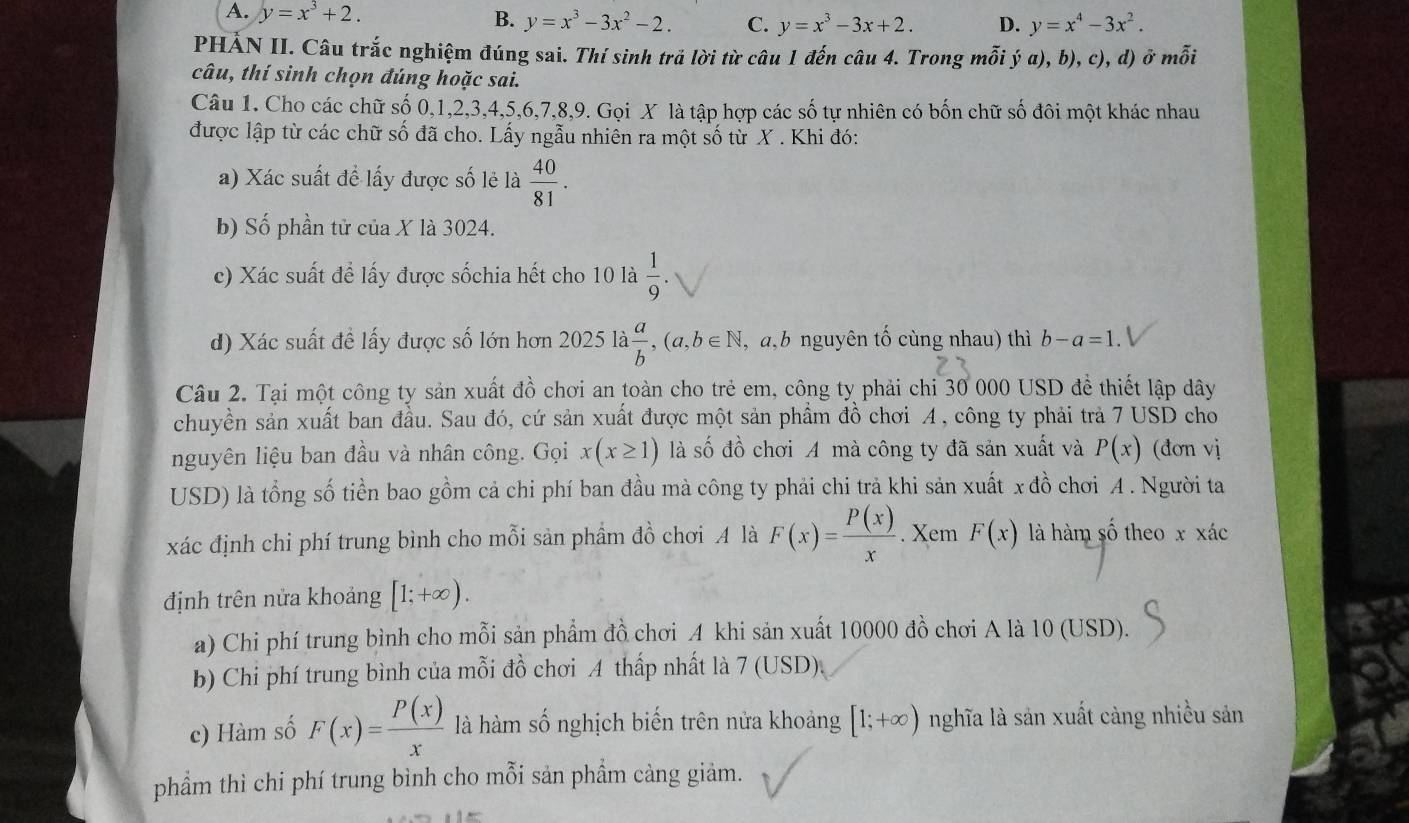 A. y=x^3+2. B. y=x^3-3x^2-2. C. y=x^3-3x+2. D. y=x^4-3x^2.
PHẢN II. Câu trắc nghiệm đúng sai. Thí sinh trả lời từ câu 1 đến câu 4. Trong mỗi ý a), b), c), d) ở mỗi
câu, thí sinh chọn đúng hoặc sai.
Câu 1. Cho các chữ số 0,1,2,3,4,5,6,7,8,9. Gọi X là tập hợp các số tự nhiên có bốn chữ số đôi một khác nhau
được lập từ các chữ số đã cho. Lấy ngẫu nhiên ra một số từ X . Khi đó:
a) Xác suất để lấy được số lẻ là  40/81 .
b) Số phần tử của X là 3024.
c) Xác suất để lấy được sốchia hết cho 10 là  1/9 .
d) Xác suất đề lấy được số lớn hơn 2025 là  a/b ,(a,b∈ N ,a,b nguyên tố cùng nhau) thì b-a=1.
Câu 2. Tại một công ty sản xuất đồ chơi an toàn cho trẻ em, công ty phải chi 30 000 USD để thiết lập dây
chuyền sản xuất ban đầu. Sau đó, cứ sản xuất được một sản phầm đồ chơi A , công ty phải trả 7 USD cho
nguyên liệu ban đầu và nhân công. Gọi x(x≥ 1) là số đồ chơi A mà công ty đã sản xuất và P(x) (đơn vị
USD) là tổng số tiền bao gồm cả chi phí ban đầu mà công ty phải chi trả khi sản xuất x đồ chơi A . Người ta
xác định chi phí trung bình cho mỗi sản phầm đồ chơi A là F(x)= P(x)/x .y Kem F(x) là hàm số theo x xác
định trên nửa khoảng [1;+∈fty ).
a) Chi phí trung bình cho mỗi sản phẩm đồ chơi A khi sản xuất 10000 đồ chơi A là 10 (USD).
b) Chi phí trung bình của mỗi đồ chơi A thấp nhất là 7 (USD).
c) Hàm số F(x)= P(x)/x  là hàm số nghịch biến trên nửa khoảng [1;+∈fty ) nghĩa là sản xuất càng nhiều sản
phẩm thì chi phí trung bình cho mỗi sản phẩm cảng giảm.