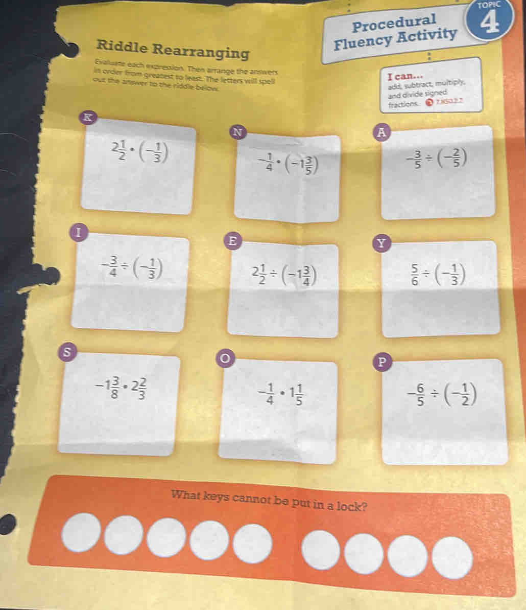 TOPIC 
Procedural a 
Riddle Rearranging 
Fluency Activity 
Exaluate each expression. Then arrange the answers 
in order from greatest to least. The letters will spell 
I can... 
out the answer to the riddle below. 
add, subtract, multiply, 
and divide signed 
K fractions 78502 2 
N 
A
2 1/2 · (- 1/3 )
- 1/4 · (-1 3/5 )
- 3/5 / (- 2/5 )
E 
Y
- 3/4 / (- 1/3 )
2 1/2 / (-1 3/4 )
 5/6 / (- 1/3 )
s 
P
-1 3/8 · 2 2/3 
- 1/4 · 1 1/5 
- 6/5 / (- 1/2 )
What keys cannot be put in a lock?