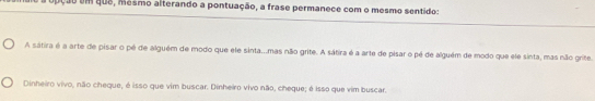 upção em que, mésmo alterando a pontuação, a frase permanece com o mesmo sentido:
A sátira é a arte de pisar o pé de alguém de modo que ele sinta...mas não grite. A sátira é a arte de pisar o pé de alguém de modo que ele sinta, mas não grite.
Dinheiro vivo, não cheque, é isso que vim buscar. Dinheiro vivo não, cheque; é isso que vim buscar.