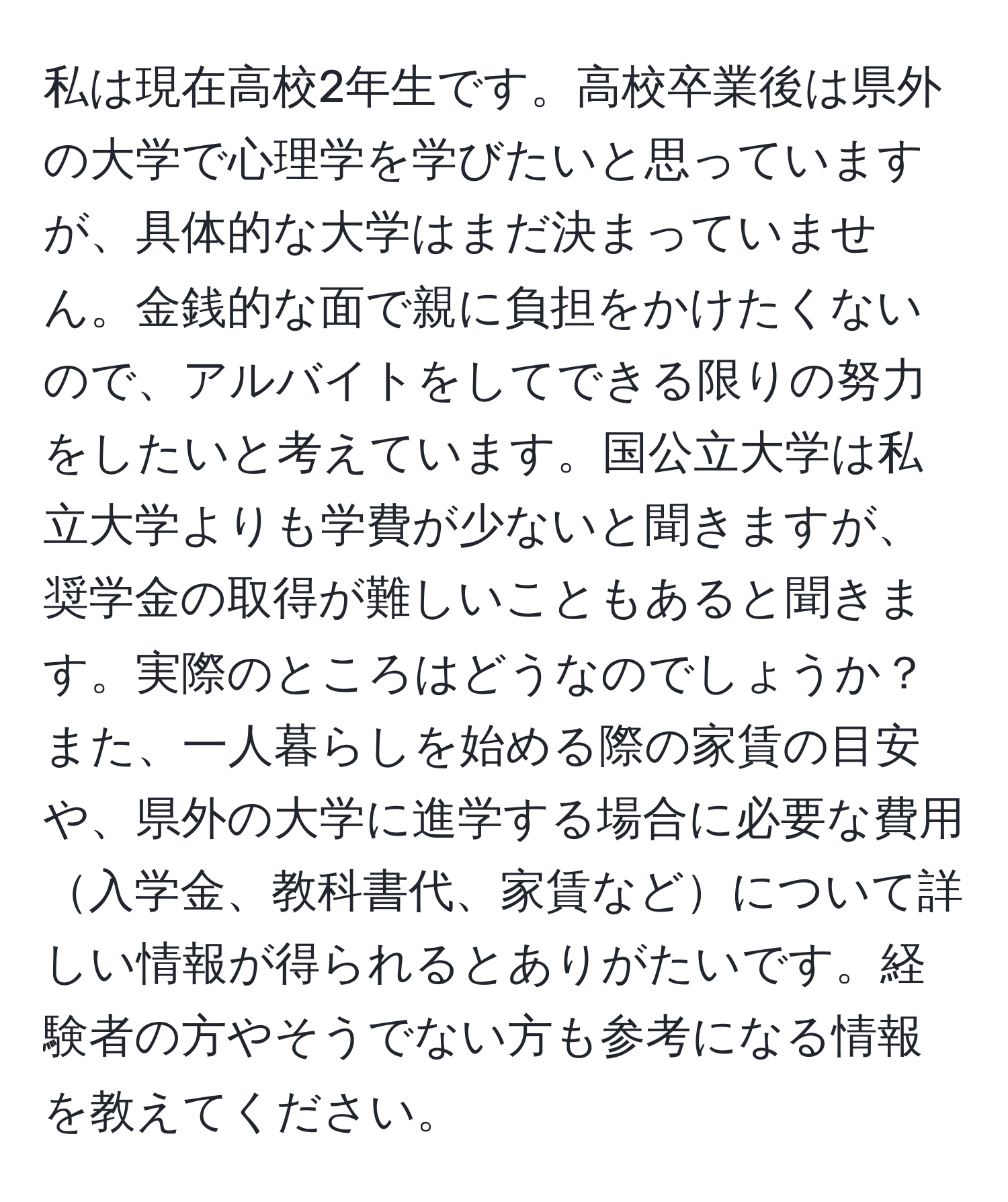 私は現在高校2年生です。高校卒業後は県外の大学で心理学を学びたいと思っていますが、具体的な大学はまだ決まっていません。金銭的な面で親に負担をかけたくないので、アルバイトをしてできる限りの努力をしたいと考えています。国公立大学は私立大学よりも学費が少ないと聞きますが、奨学金の取得が難しいこともあると聞きます。実際のところはどうなのでしょうか？また、一人暮らしを始める際の家賃の目安や、県外の大学に進学する場合に必要な費用入学金、教科書代、家賃などについて詳しい情報が得られるとありがたいです。経験者の方やそうでない方も参考になる情報を教えてください。