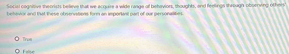 Social cognitive theorists believe that we acquire a wide range of behaviors, thoughts, and feelings through observing others'
behavior and that these observations form an important part of our personalities.
True
False