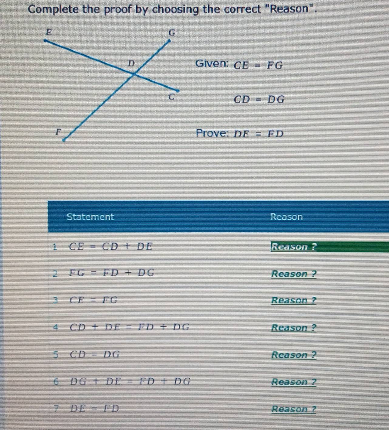 Complete the proof by choosing the correct "Reason". 
Given: CE=FG
CD=DG
Prove: DE=FD
Statement Reason 
1 CE=CD+DE Reason ? 
2 FG=FD+DG Reason ? 
3 CE=FG Reason ? 
4 CD+DE=FD+DG Reason ? 
5 CD=DG Reason ? 
6 DG+DE=FD+DG Reason ? 
7 DE=FD Reason ?