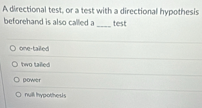 A directional test, or a test with a directional hypothesis
beforehand is also called a _test
one-tailed
two tailed
power
null hypothesis