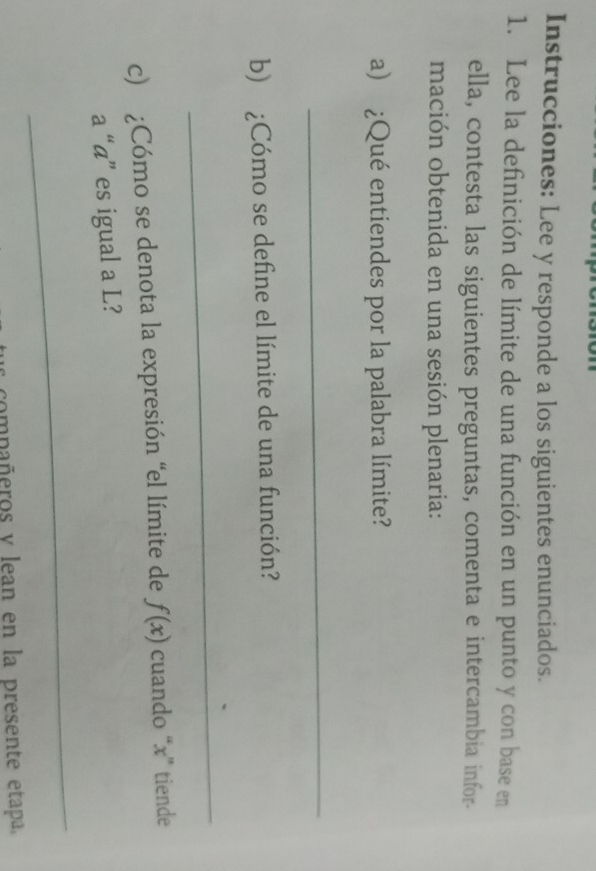 Instrucciones: Lee y responde a los siguientes enunciados. 
1. Lee la definición de límite de una función en un punto y con base en 
ella, contesta las siguientes preguntas, comenta e intercambia infor- 
mación obtenida en una sesión plenaria: 
a) ¿Qué entiendes por la palabra límite? 
_ 
b) ¿Cómo se define el límite de una función? 
_ 
c) ¿Cómo se denota la expresión “el límite de f(x) cuando “ x ” tiende 
a “á” es igual a L? 
_ 
compañeros y lean en la presente etapa,