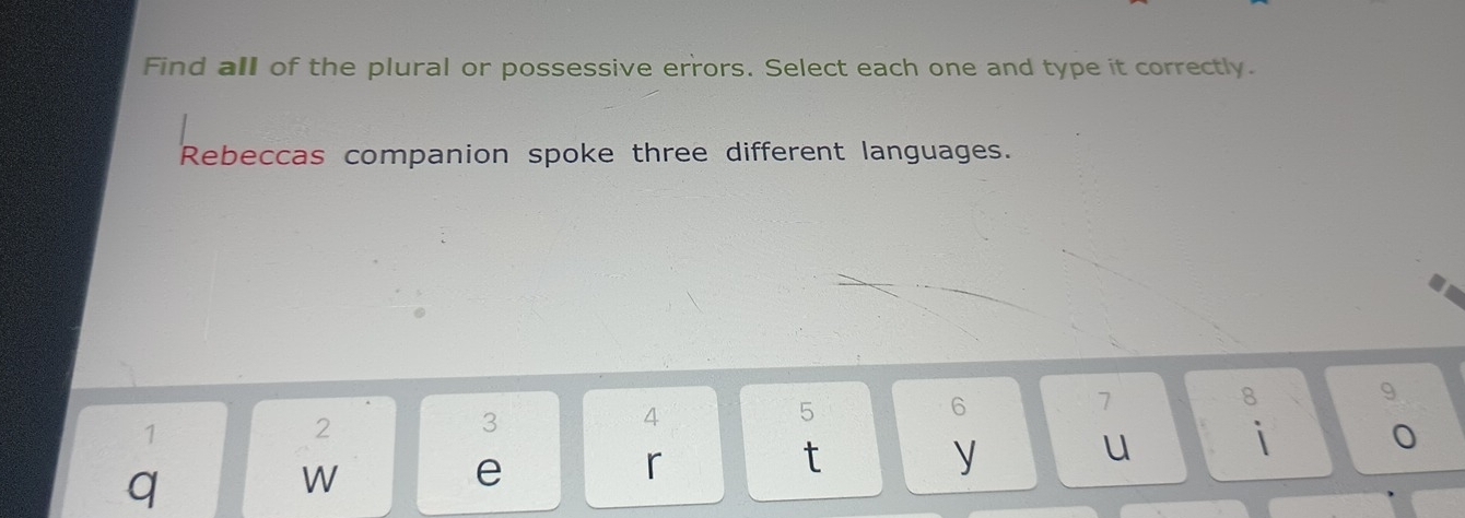 Find all of the plural or possessive errors. Select each one and type it correctly. 
Rebeccas companion spoke three different languages.
1
2
3
4
5
6
7
8 9
t 
q 
W 
e 
r 
y u i 0