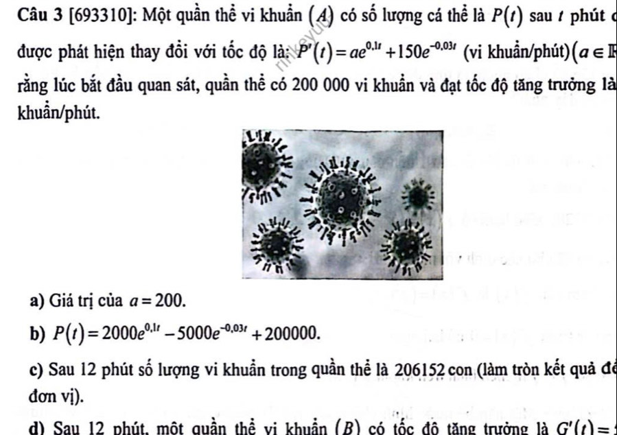 [693310]: Một quần thể vi khuẩn (A) có số lượng cá thể là P(t) sau phút c 
được phát hiện thay đổi với tốc độ là: P'(t)=ae^(0.1t)+150e^(-0.03t) (vi khuẩn/phút) (a∈ R
lằng lúc bắt đầu quan sát, quần thể có 200 000 vi khuẩn và đạt tốc độ tăng trưởng là 
khuẩn/phút. 
a) Giá trị của a=200. 
b) P(t)=2000e^(0.1t)-5000e^(-0.03t)+200000. 
c) Sau 12 phút số lượng vi khuẩn trong quần thể là 206152 con (làm tròn kết quả đó 
đơn vị). 
d) Sau 12 phút, một quần thể vi khuẩn (B) có tốc đô tăng trưởng là G'(t)=