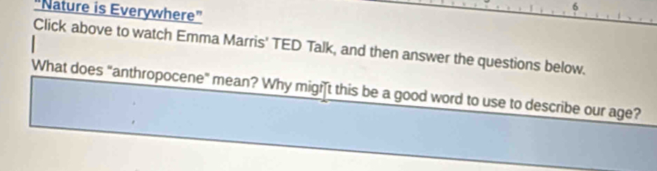 6 
"Nature is Everywhere" 
Click above to watch Emma Marris' TED Talk, and then answer the questions below. 
What does "anthropocene" mean? Why migit this be a good word to use to describe our age?