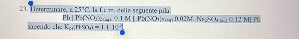 Determinare, a 25°C , la f.e.m. della seguente pila:
Pb|Pb(NO_3)_2(aq), 0.1M||Pb(NO_3)_2(aq)0.02M, Na_2SO_4(aq)0.12M|Pb
sapendo che K_ps(PbSO_4)=1.1· 10^(-8).